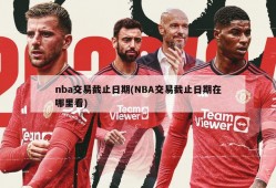 nba交易截止日期(NBA交易截止日期在哪里看)