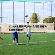 2022女足亚洲杯(2022女足亚洲杯决赛回放完整版)