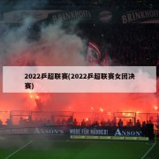 2022乒超联赛(2022乒超联赛女团决赛)