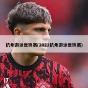 杭州游泳世锦赛(2022杭州游泳世锦赛)