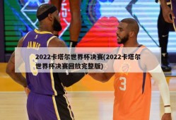 2022卡塔尔世界杯决赛(2022卡塔尔世界杯决赛回放完整版)